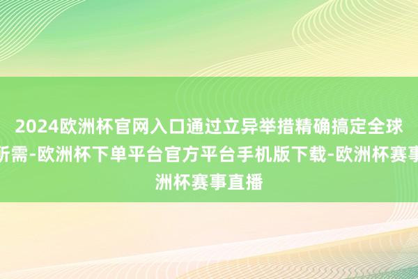 2024欧洲杯官网入口通过立异举措精确搞定全球所盼所需-欧洲