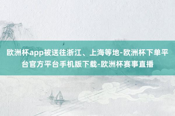 欧洲杯app被送往浙江、上海等地-欧洲杯下单平台官方平台手机版下载-欧洲杯赛事直播