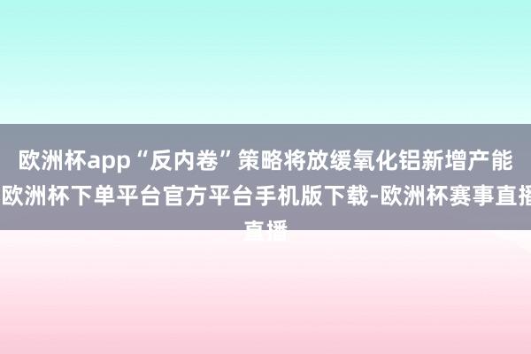 欧洲杯app“反内卷”策略将放缓氧化铝新增产能-欧洲杯下单平