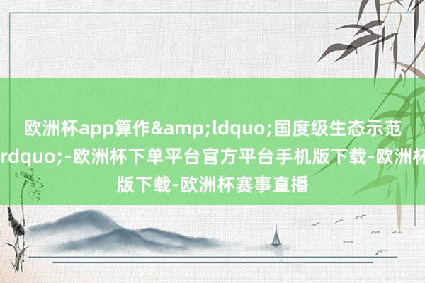 欧洲杯app算作&ldquo;国度级生态示范区&am