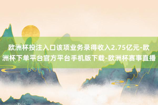 欧洲杯投注入口该项业务录得收入2.75亿元-欧洲杯下单平台官