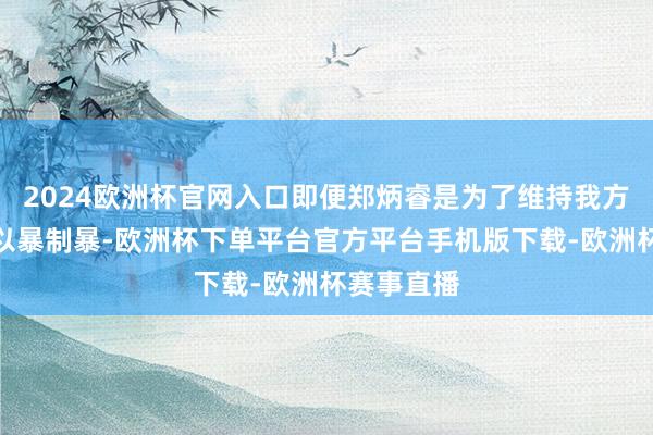 2024欧洲杯官网入口即便郑炳睿是为了维持我方的男儿而以暴制