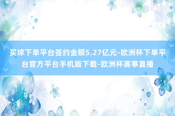 买球下单平台签约金额5.27亿元-欧洲杯下单平台官方平台手机