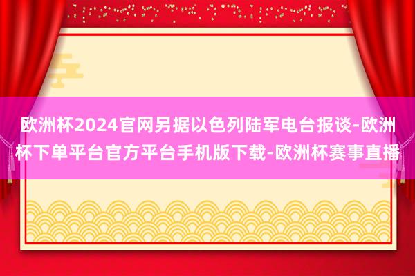 欧洲杯2024官网另据以色列陆军电台报谈-欧洲杯下单平台官方