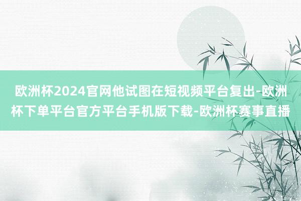 欧洲杯2024官网他试图在短视频平台复出-欧洲杯下单平台官方
