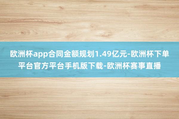 欧洲杯app合同金额规划1.49亿元-欧洲杯下单平台官方平台