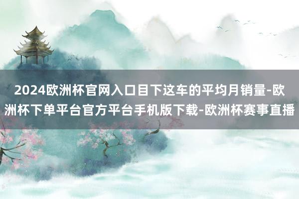 2024欧洲杯官网入口目下这车的平均月销量-欧洲杯下单平台官