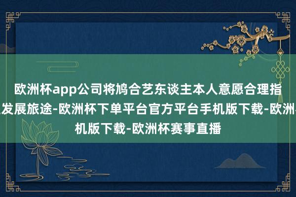 欧洲杯app公司将鸠合艺东谈主本人意愿合理指标艺东谈主发展旅