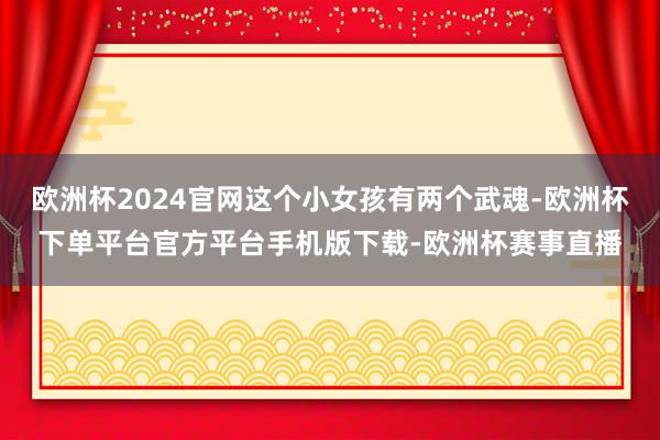欧洲杯2024官网这个小女孩有两个武魂-欧洲杯下单平台官方平