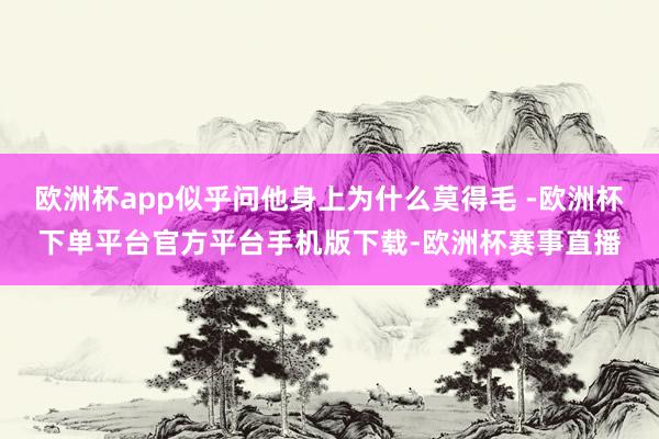 欧洲杯app似乎问他身上为什么莫得毛 -欧洲杯下单平台官方平