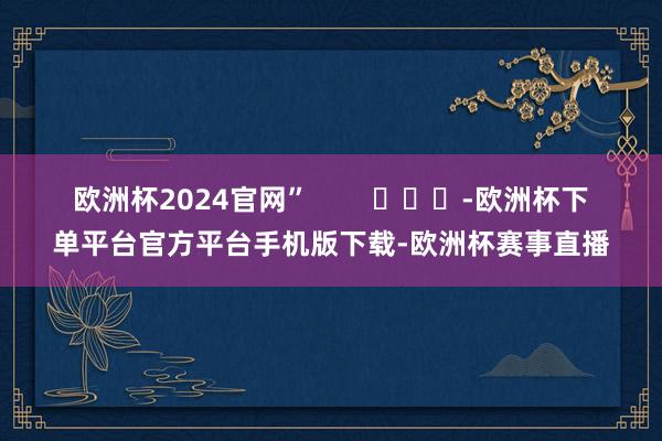 欧洲杯2024官网”        			-欧洲杯下单平台官