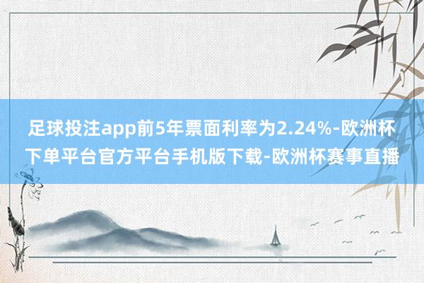 足球投注app前5年票面利率为2.24%-欧洲杯下单平台官方平台手机版下载-欧洲杯赛事直播 足球投注app前5年票面利率为2.24%-欧洲杯下单平台官方