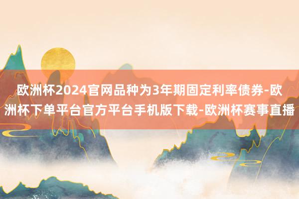 欧洲杯2024官网品种为3年期固定利率债券-欧洲杯下单平台官方平台手机版下载-欧洲杯赛事直播 欧洲杯2024官网品种为3年期固定利率债券-欧洲杯下单平台官
