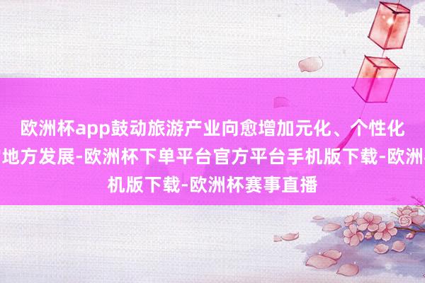 欧洲杯app鼓动旅游产业向愈增加元化、个性化、高品性的地方发展-欧洲杯下单平台官方平台手机版下载-欧洲杯赛事直播 欧洲杯app鼓动旅游产业向愈增加元化、个性化、高品性的地方发