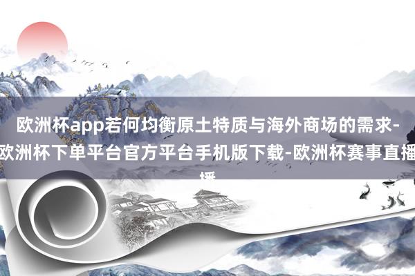 欧洲杯app若何均衡原土特质与海外商场的需求-欧洲杯下单平台官方平台手机版下载-欧洲杯赛事直播 欧洲杯app若何均衡原土特质与海外商场的需求-欧洲杯下单平台