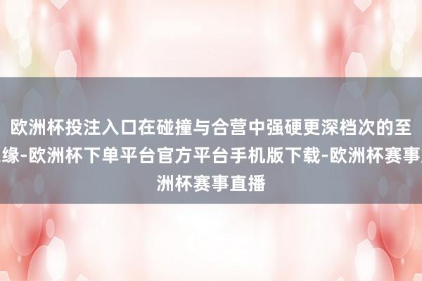 欧洲杯投注入口在碰撞与合营中强硬更深档次的至好之缘-欧洲杯下单平台官方平台手机版下载-欧洲杯赛事直播 欧洲杯投注入口在碰撞与合营中强硬更深档次的至好之缘-欧洲杯下