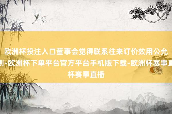 欧洲杯投注入口董事会觉得联系往来订价效用公允原则-欧洲杯下单平台官方平台手机版下载-欧洲杯赛事直播 欧洲杯投注入口董事会觉得联系往来订价效用公允原则-欧洲杯下单
