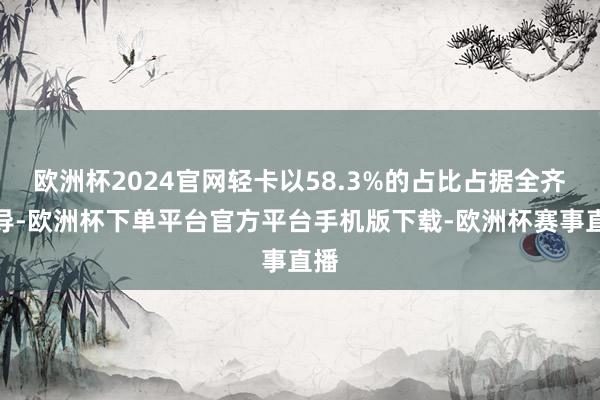 欧洲杯2024官网轻卡以58.3%的占比占据全齐主导-欧洲杯下单平台官方平台手机版下载-欧洲杯赛事直播 欧洲杯2024官网轻卡以58.3%的占比占据全齐主导-欧洲杯