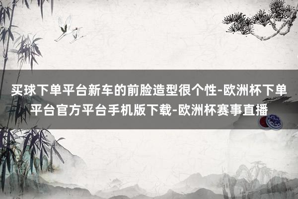 买球下单平台新车的前脸造型很个性-欧洲杯下单平台官方平台手机版下载-欧洲杯赛事直播 买球下单平台新车的前脸造型很个性-欧洲杯下单平台官方平台手机