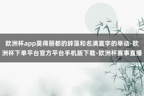 欧洲杯app莫得丽都的辞藻和名满寰宇的举动-欧洲杯下单平台官方平台手机版下载-欧洲杯赛事直播 欧洲杯app莫得丽都的辞藻和名满寰宇的举动-欧洲杯下单平台官