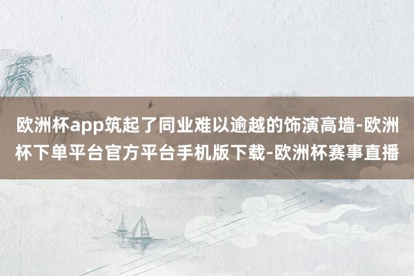 欧洲杯app筑起了同业难以逾越的饰演高墙-欧洲杯下单平台官方平台手机版下载-欧洲杯赛事直播 欧洲杯app筑起了同业难以逾越的饰演高墙-欧洲杯下单平台官方