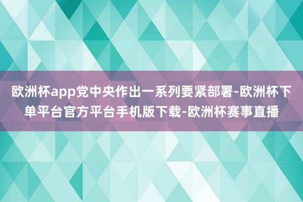 欧洲杯app党中央作出一系列要紧部署-欧洲杯下单平台官方平台手机版下载-欧洲杯赛事直播 欧洲杯app党中央作出一系列要紧部署-欧洲杯下单平台官方平台