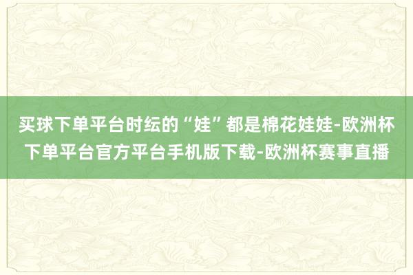 买球下单平台时纭的“娃”都是棉花娃娃-欧洲杯下单平台官方平台手机版下载-欧洲杯赛事直播