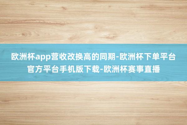 欧洲杯app  营收改换高的同期-欧洲杯下单平台官方平台手机版下载-欧洲杯赛事直播 欧洲杯app  营收改换高的同期-欧洲杯下单平台官方平台手机