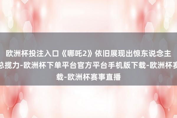 欧洲杯投注入口《哪吒2》依旧展现出惊东说念主的票房总揽力-欧洲杯下单平台官方平台手机版下载-欧洲杯赛事直播 欧洲杯投注入口《哪吒2》依旧展现出惊东说念主的票房总揽力-欧