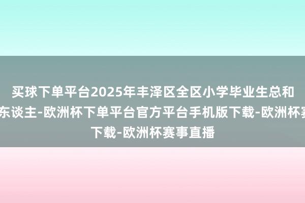 买球下单平台2025年丰泽区全区小学毕业生总和达8656东谈主-欧洲杯下单平台官方平台手机版下载-欧洲杯赛事直播