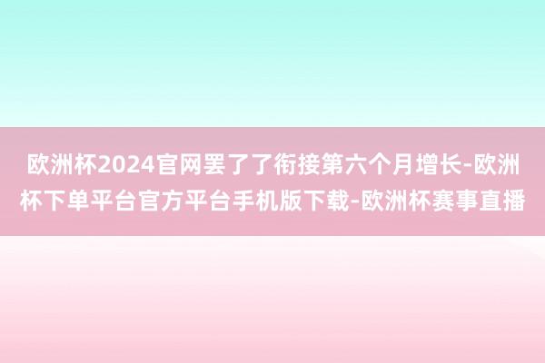 欧洲杯2024官网罢了了衔接第六个月增长-欧洲杯下单平台官方平台手机版下载-欧洲杯赛事直播
