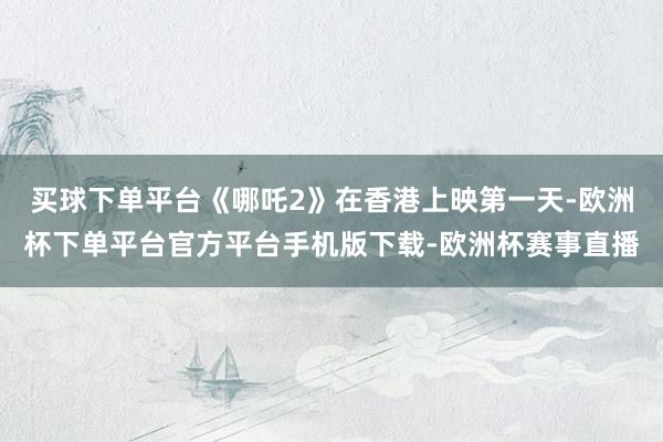 买球下单平台《哪吒2》在香港上映第一天-欧洲杯下单平台官方平台手机版下载-欧洲杯赛事直播