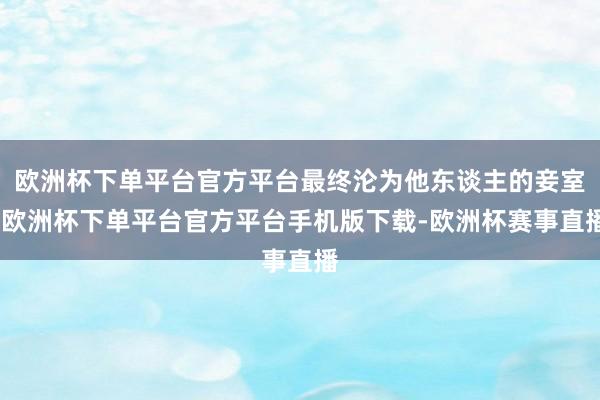 欧洲杯下单平台官方平台最终沦为他东谈主的妾室-欧洲杯下单平台