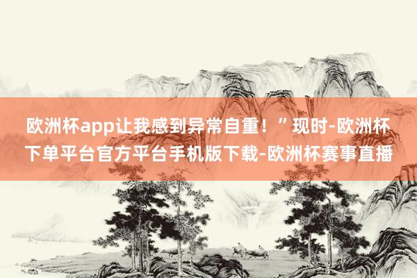 欧洲杯app让我感到异常自重!” 现时-欧洲杯下单平台官方平台手机版下载-欧洲杯赛事直播