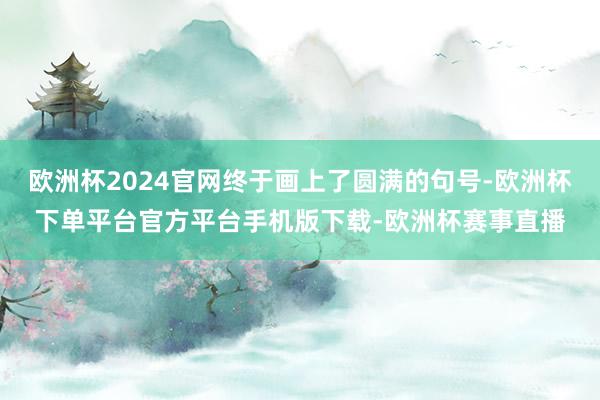 欧洲杯2024官网终于画上了圆满的句号-欧洲杯下单平台官方平台手机版下载-欧洲杯赛事直播