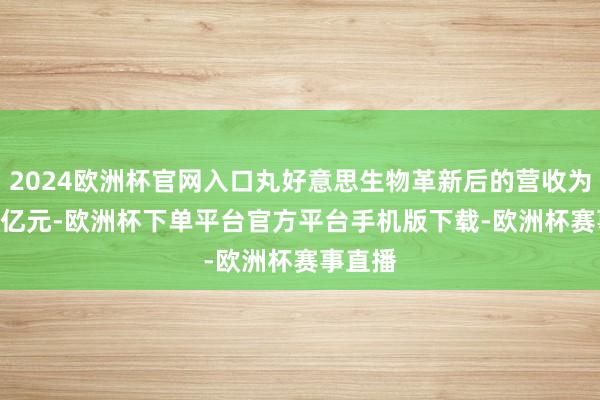 2024欧洲杯官网入口丸好意思生物革新后的营收为17.65亿元-欧洲杯下单平台官方平台手机版下载-欧洲杯赛事直播