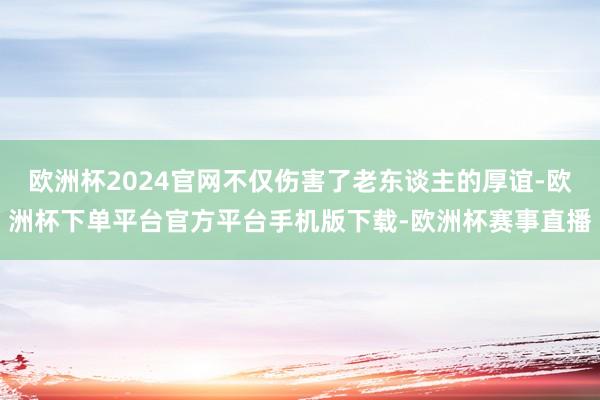 欧洲杯2024官网不仅伤害了老东谈主的厚谊-欧洲杯下单平台官