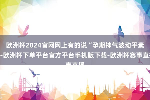 欧洲杯2024官网网上有的说“孕期神气波动平素”-欧洲杯下单