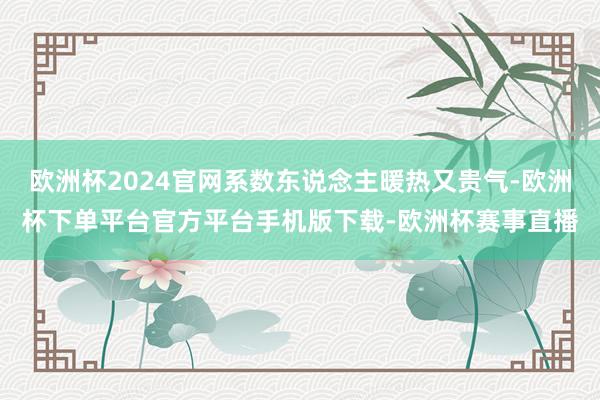 欧洲杯2024官网系数东说念主暖热又贵气-欧洲杯下单平台官方