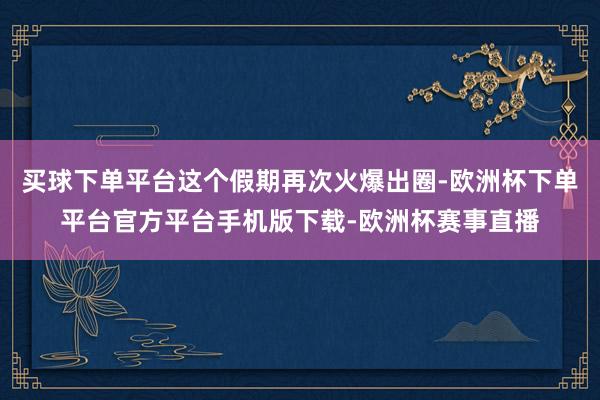 买球下单平台这个假期再次火爆出圈-欧洲杯下单平台官方平台手机版下载-欧洲杯赛事直播