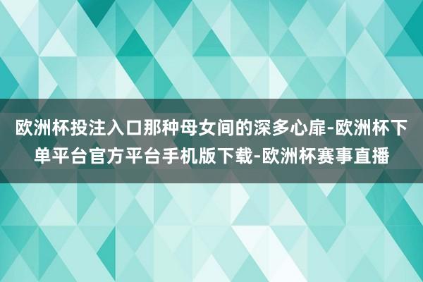 欧洲杯投注入口那种母女间的深多心扉-欧洲杯下单平台官方平台手机版下载-欧洲杯赛事直播