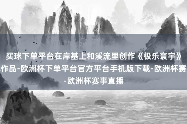 买球下单平台在岸基上和溪流里创作《极乐寰宇》等雕琢作品-欧洲