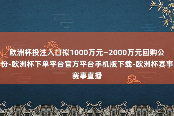 欧洲杯投注入口拟1000万元—2000万元回购公司股份-欧洲