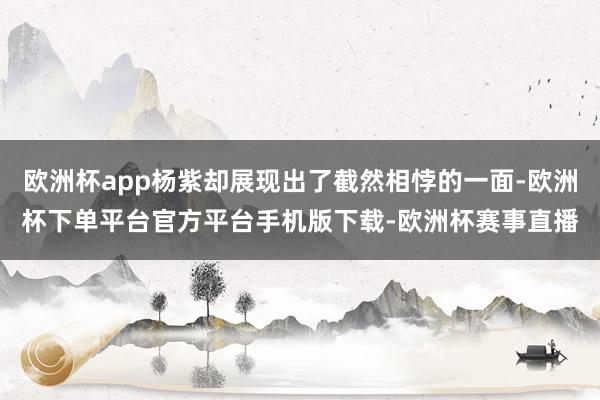 欧洲杯app杨紫却展现出了截然相悖的一面-欧洲杯下单平台官方平台手机版下载-欧洲杯赛事直播