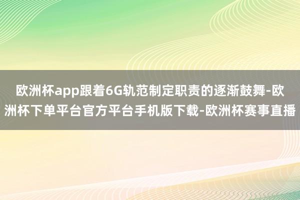 欧洲杯app跟着6G轨范制定职责的逐渐鼓舞-欧洲杯下单平台官