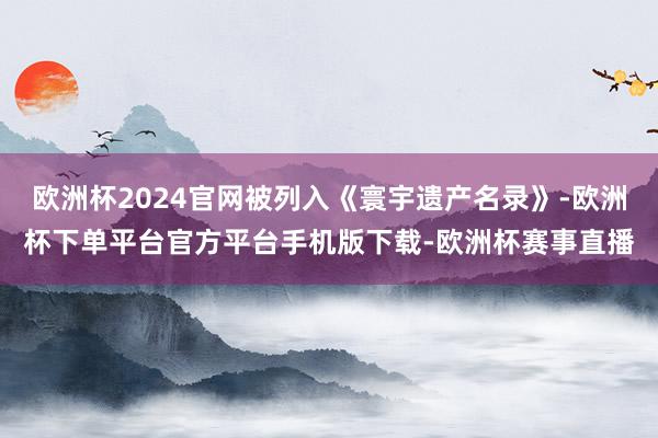 欧洲杯2024官网被列入《寰宇遗产名录》-欧洲杯下单平台官方