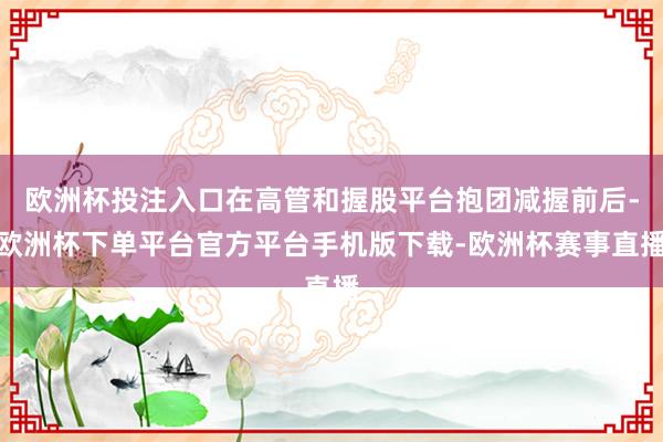 欧洲杯投注入口在高管和握股平台抱团减握前后-欧洲杯下单平台官方平台手机版下载-欧洲杯赛事直播