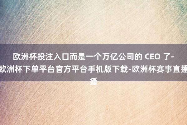 欧洲杯投注入口而是一个万亿公司的 CEO 了-欧洲杯下单平台