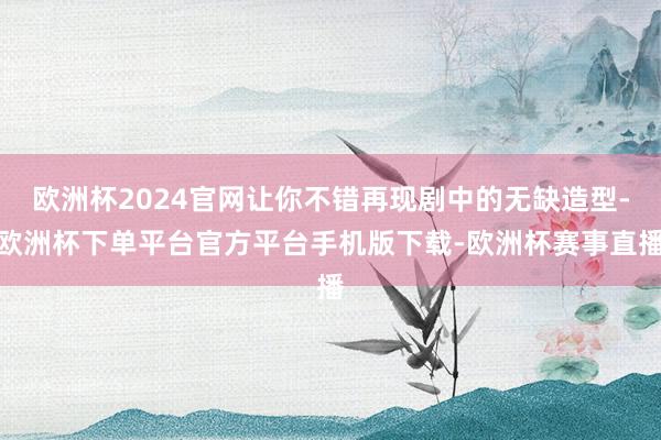 欧洲杯2024官网让你不错再现剧中的无缺造型-欧洲杯下单平台官方平台手机版下载-欧洲杯赛事直播