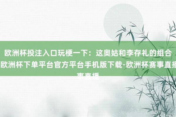 欧洲杯投注入口玩梗一下：这奥姑和李存礼的组合-欧洲杯下单平台官方平台手机版下载-欧洲杯赛事直播